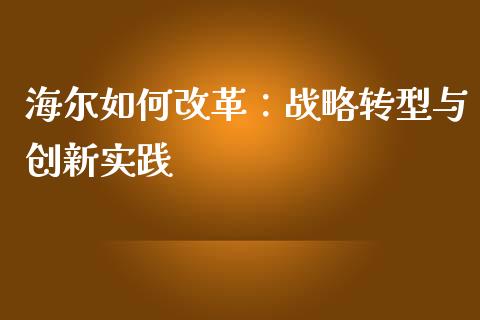 海尔如何改革：战略转型与创新实践_https://cj001.lansai.wang_财经问答_第1张