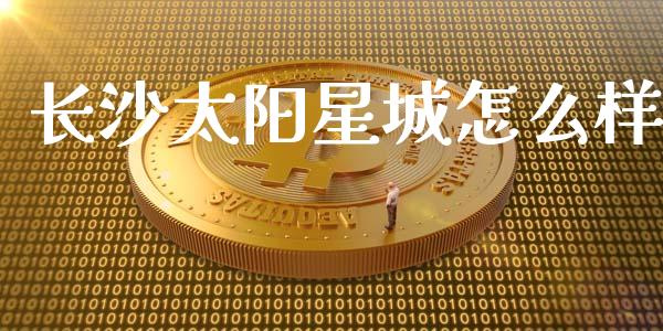 长沙太阳星城怎么样_https://cj001.lansai.wang_保险问答_第1张