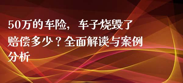 50万的车险，车子烧毁了赔偿多少？全面解读与案例分析_https://cj001.lansai.wang_股市问答_第1张
