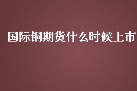 国际铜期货什么时候上市_https://cj001.lansai.wang_保险问答_第1张