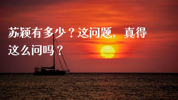 苏颖有多少？这问题，真得这么问吗？_https://cj001.lansai.wang_股市问答_第1张