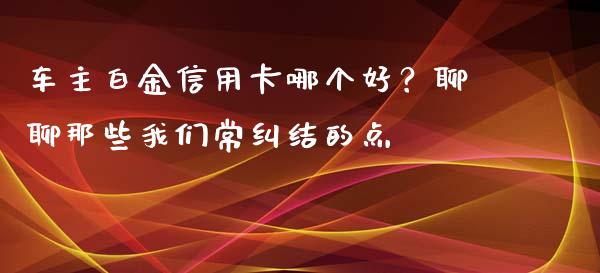 车主白金信用卡哪个好？聊聊那些我们常纠结的点_https://cj001.lansai.wang_保险问答_第1张