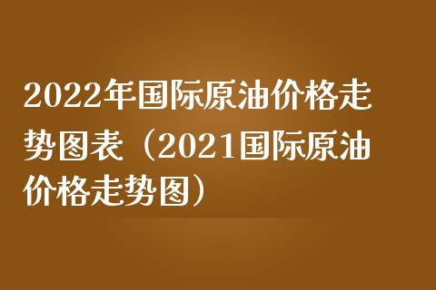 2022年国际原油价格走势图表（2021国际原油价格走势图）_https://cj001.lansai.wang_会计问答_第1张