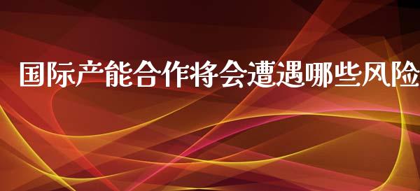 国际产能合作将会遭遇哪些风险_https://cj001.lansai.wang_财经问答_第1张