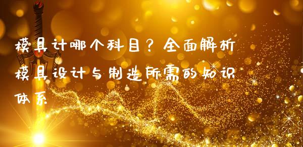 模具计哪个科目？全面解析模具设计与制造所需的知识体系_https://cj001.lansai.wang_金融问答_第1张