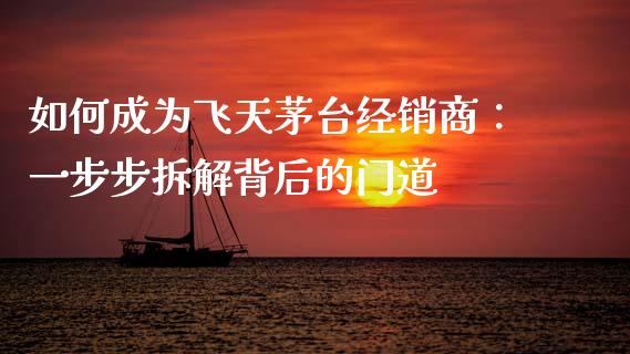 如何成为飞天茅台经销商：一步步拆解背后的门道_https://cj001.lansai.wang_股市问答_第1张