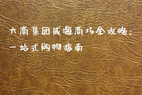 大商集团威海商场全攻略：一站式购物指南_https://cj001.lansai.wang_会计问答_第1张