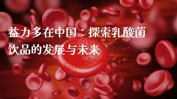 益力多在中国：探索乳酸菌饮品的发展与未来_https://cj001.lansai.wang_会计问答_第1张