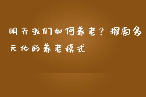 明天我们如何养老?探索多元化的养老模式_期货问答_第1张_财经百问网 明天我们如何养老?探索多元化的养老模式_https://cj001.lansai.wang_期货问答_第1张