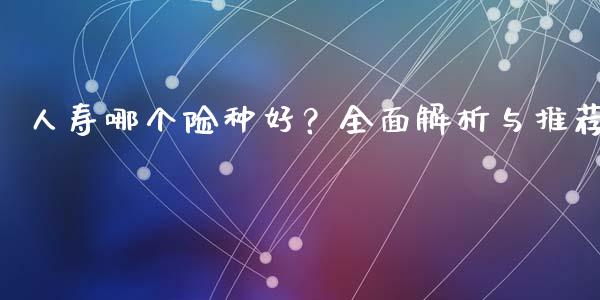 人寿哪个险种好？全面解析与推荐_https://cj001.lansai.wang_财经百问_第1张