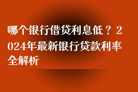 哪个银行借贷利息低？ 2024年最新银行贷款利率全解析_https://cj001.lansai.wang_财经问答_第1张