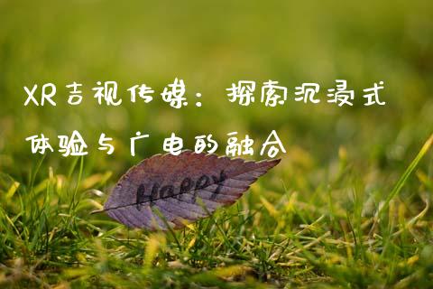 XR吉视传媒：探索沉浸式体验与广电的融合_https://cj001.lansai.wang_理财问答_第1张
