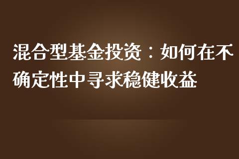 混合型基金投资：如何在不确定性中寻求稳健收益_https://cj001.lansai.wang_财经百问_第1张
