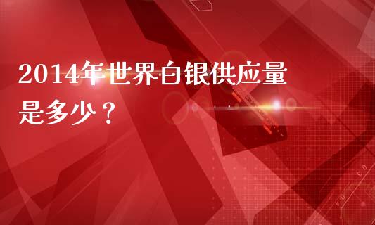 2014年世界白银供应量是多少？_https://cj001.lansai.wang_期货问答_第1张