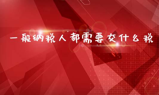 一般纳税人都需要交什么税_https://cj001.lansai.wang_会计问答_第1张