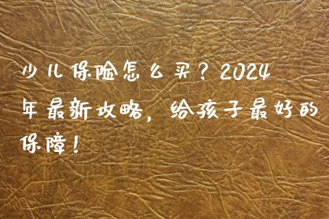少儿保险怎么买？2024年最新攻略，给孩子最好的保障！_https://cj001.lansai.wang_财经百问_第1张