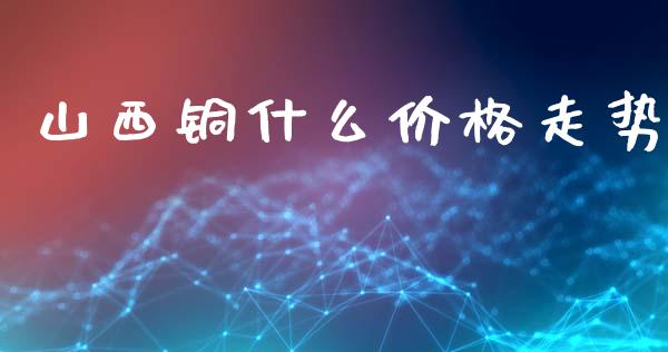 山西铜什么价格走势_https://cj001.lansai.wang_理财问答_第1张