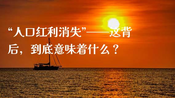 “人口红利消失”——这背后，到底意味着什么？_https://cj001.lansai.wang_财经问答_第1张