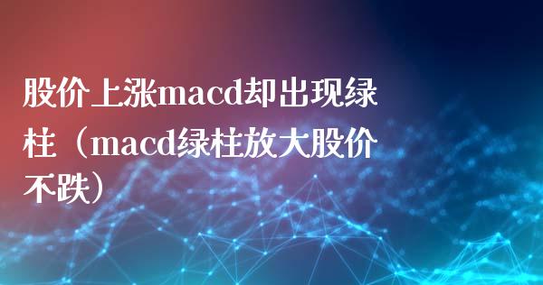 股价上涨macd却出现绿柱（macd绿柱放大股价不跌）_https://cj001.lansai.wang_会计问答_第1张