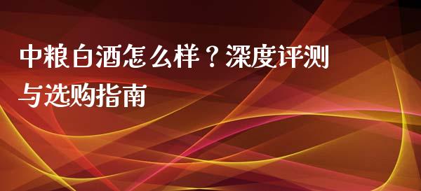 中粮白酒怎么样？深度评测与选购指南_https://cj001.lansai.wang_金融问答_第1张