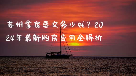 苏州拿房要交多少钱？2024年最新购房费用全解析_https://cj001.lansai.wang_金融问答_第1张