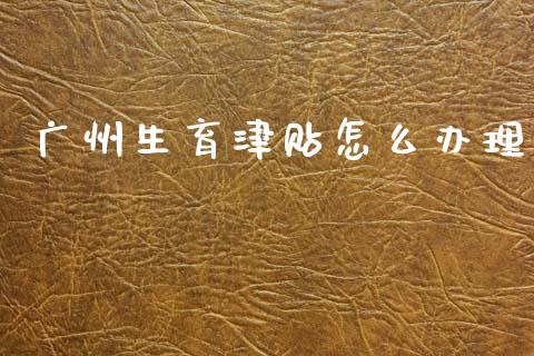 广州生育津贴怎么办理_https://cj001.lansai.wang_保险问答_第1张