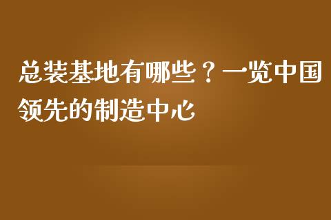 总装基地有哪些？一览中国领先的制造中心_https://cj001.lansai.wang_财经百问_第1张
