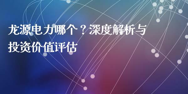 龙源电力哪个？深度解析与投资价值评估_https://cj001.lansai.wang_金融问答_第1张