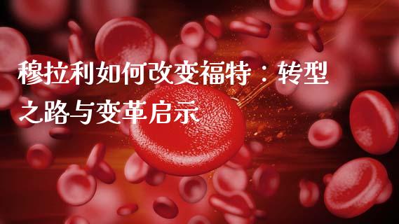 穆拉利如何改变福特：转型之路与变革启示_https://cj001.lansai.wang_财经问答_第1张