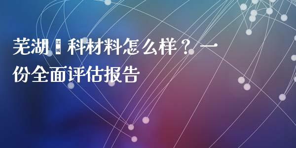 芜湖鑫科材料怎么样？ 一份全面评估报告_https://cj001.lansai.wang_期货问答_第1张