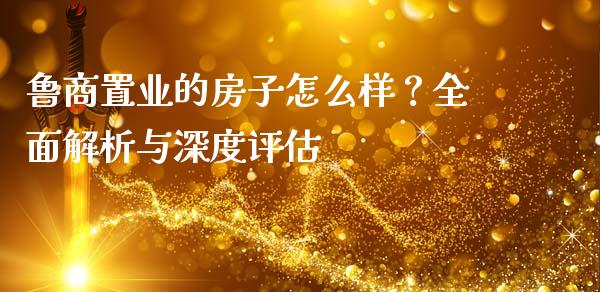 鲁商置业的房子怎么样？全面解析与深度评估_https://cj001.lansai.wang_财经百问_第1张